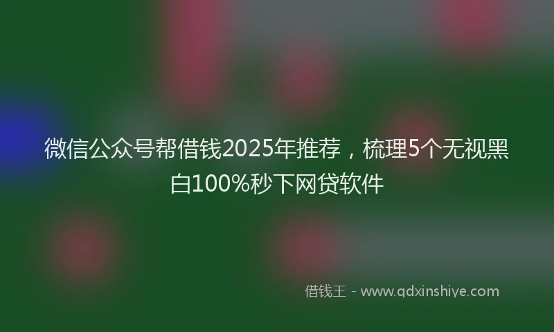 微信公众号帮借钱2025年推荐，梳理5个无视黑白100%秒下网贷软件
