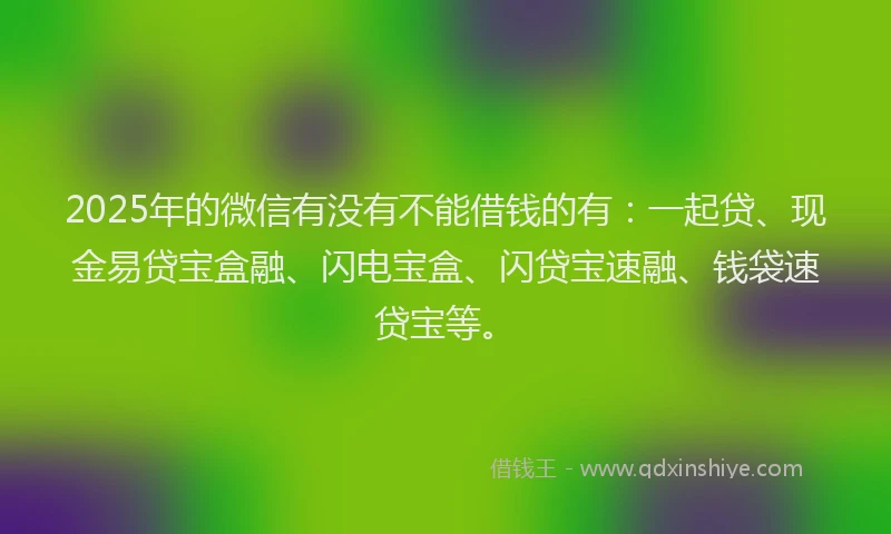 2025年的微信有没有不能借钱的有：一起贷、现金易贷宝盒融、闪电宝盒、闪贷宝速融、钱袋速贷宝等。