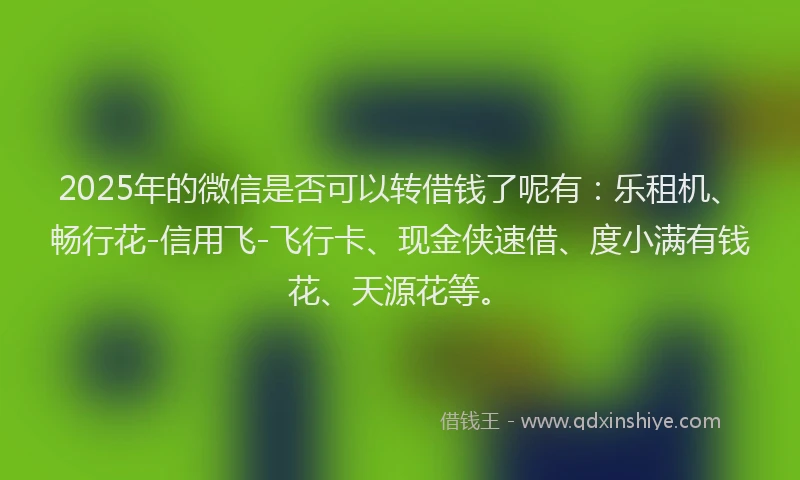 2025年的微信是否可以转借钱了呢有：乐租机、畅行花-信用飞-飞行卡、现金侠速借、度小满有钱花、天源花等。