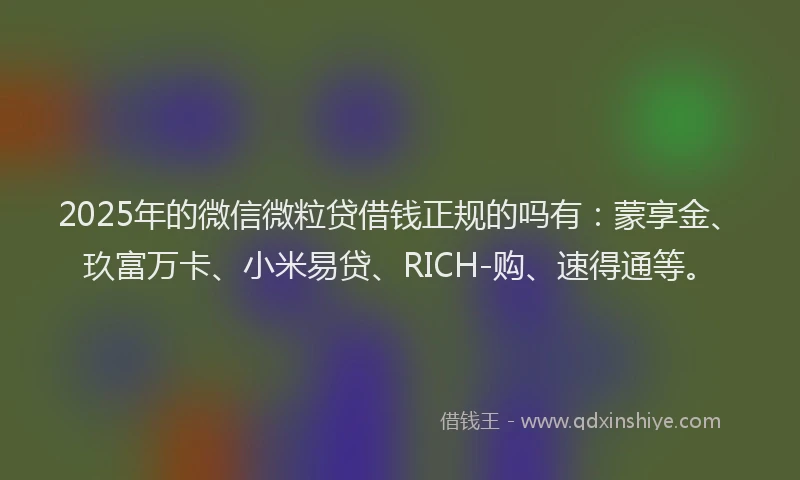 2025年的微信微粒贷借钱正规的吗有：蒙享金、玖富万卡、小米易贷、RICH-购、速得通等。