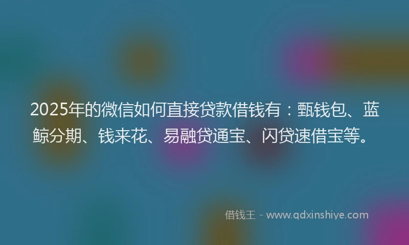 2025年的微信如何直接贷款借钱有：甄钱包、蓝鲸分期、钱来花、易融贷通宝、闪贷速借宝等。