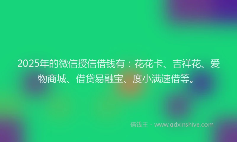 2025年的微信授信借钱有：花花卡、吉祥花、爱物商城、借贷易融宝、度小满速借等。