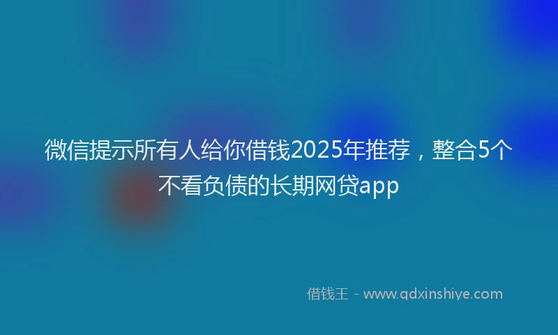 微信提示所有人给你借钱2025年推荐，整合5个不看负债的长期网贷app