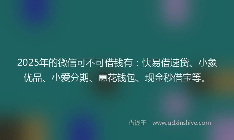 2025年的微信可不可借钱有：快易借速贷、小象优品、小爱分期、惠花钱包、现金秒借宝等。