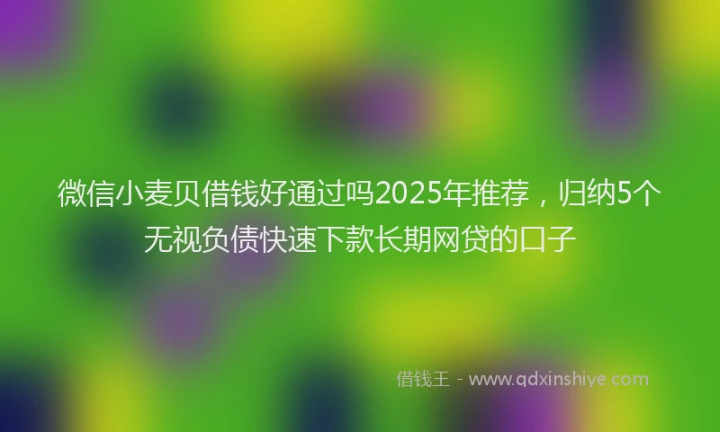微信小麦贝借钱好通过吗2025年推荐，归纳5个无视负债快速下款长期网贷的口子