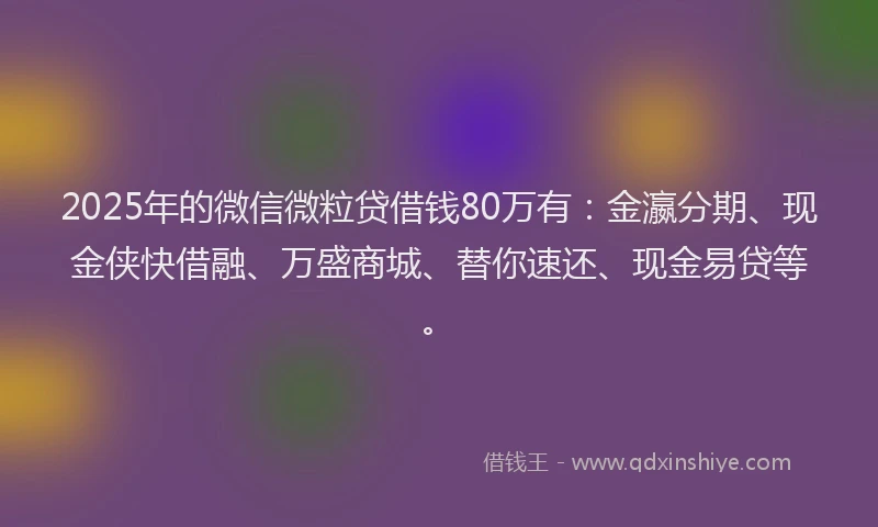 2025年的微信微粒贷借钱80万有：金瀛分期、现金侠快借融、万盛商城、替你速还、现金易贷等。