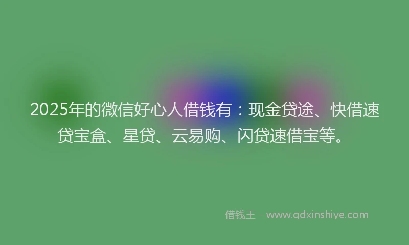 2025年的微信好心人借钱有：现金贷途、快借速贷宝盒、星贷、云易购、闪贷速借宝等。