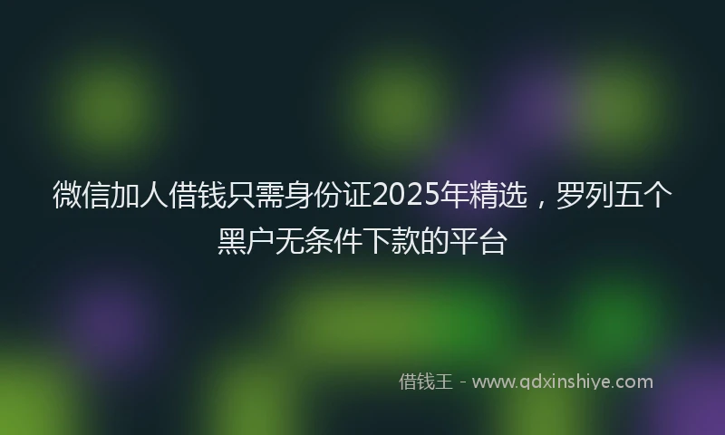 微信加人借钱只需身份证2025年精选，罗列五个黑户无条件下款的平台