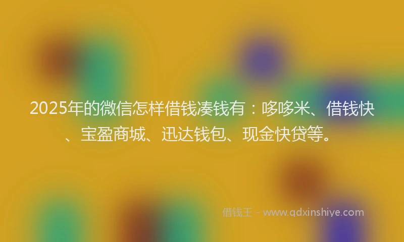 2025年的微信怎样借钱凑钱有：哆哆米、借钱快、宝盈商城、迅达钱包、现金快贷等。