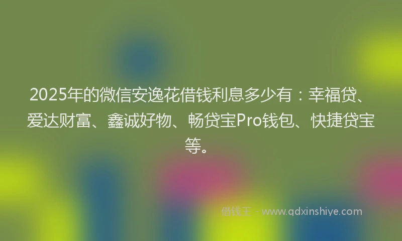 2025年的微信安逸花借钱利息多少有：幸福贷、爱达财富、鑫诚好物、畅贷宝Pro钱包、快捷贷宝等。