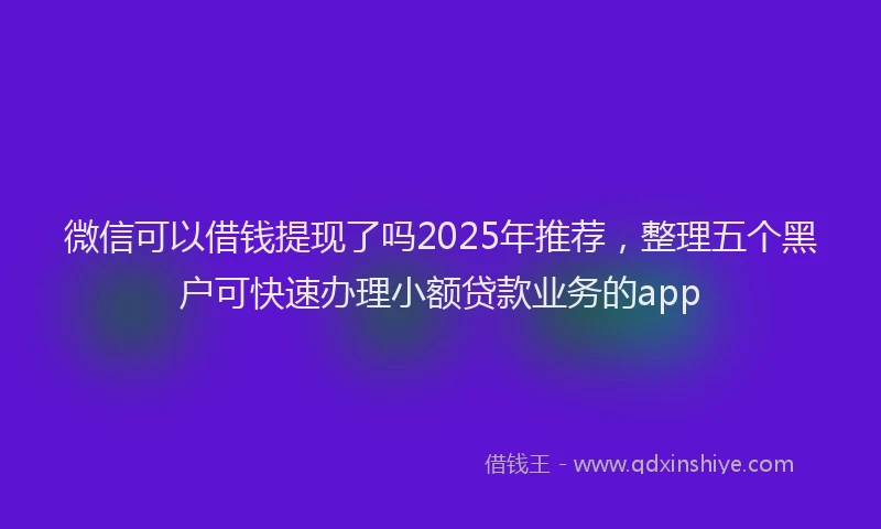 微信可以借钱提现了吗2025年推荐，整理五个黑户可快速办理小额贷款业务的app