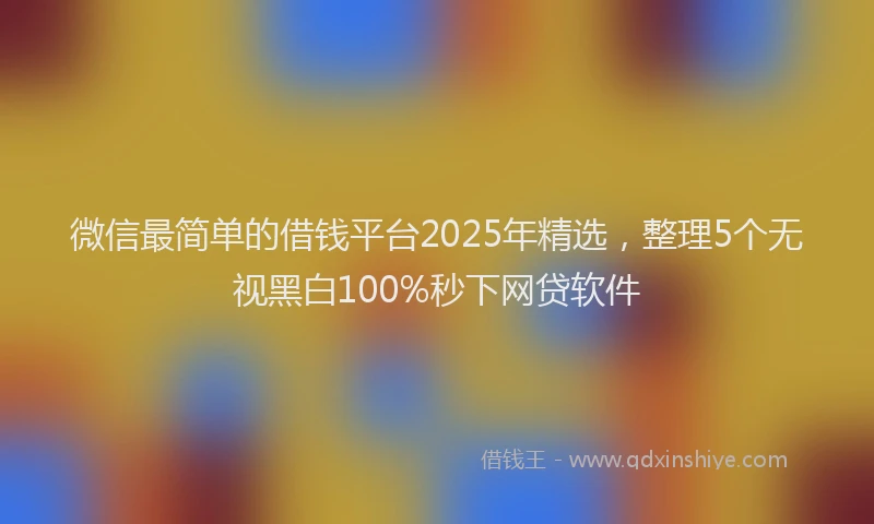 微信最简单的借钱平台2025年精选，整理5个无视黑白100%秒下网贷软件