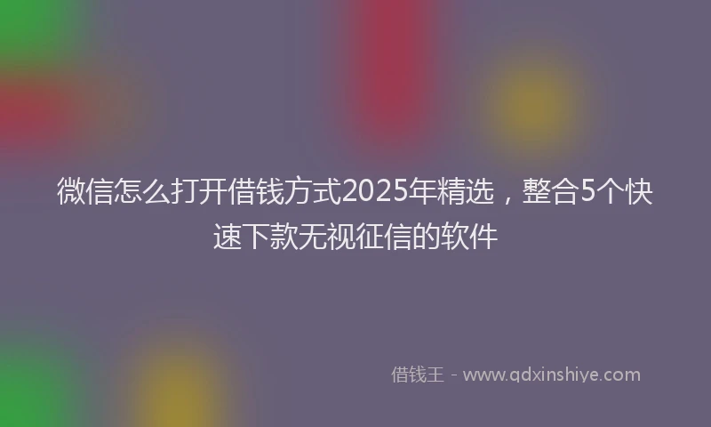 微信怎么打开借钱方式2025年精选，整合5个快速下款无视征信的软件