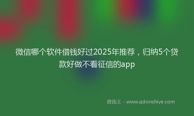 微信哪个软件借钱好过2025年推荐，归纳5个贷款好做不看征信的app