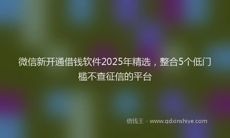 微信新开通借钱软件2025年精选，整合5个低门槛不查征信的平台