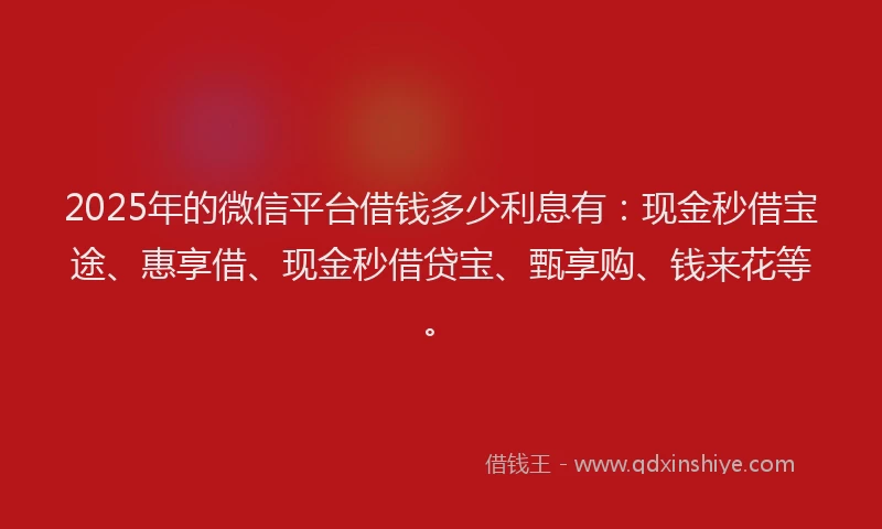2025年的微信平台借钱多少利息有：现金秒借宝途、惠享借、现金秒借贷宝、甄享购、钱来花等。