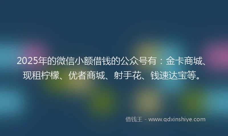 2025年的微信小额借钱的公众号有：金卡商城、现租柠檬、优者商城、射手花、钱速达宝等。