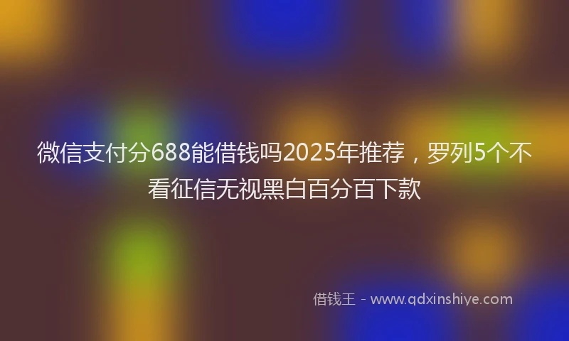 微信支付分688能借钱吗2025年推荐，罗列5个不看征信无视黑白百分百下款