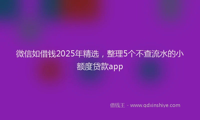 微信如借钱2025年精选，整理5个不查流水的小额度贷款app