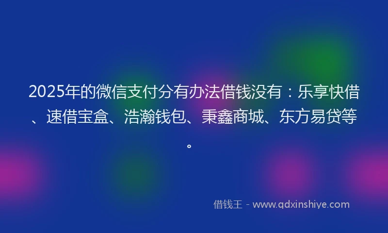 2025年的微信支付分有办法借钱没有：乐享快借、速借宝盒、浩瀚钱包、秉鑫商城、东方易贷等。