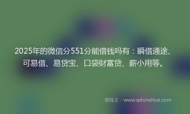 2025年的微信分551分能借钱吗有：瞬借通途、可易借、易贷宝、口袋财富贷、薪小用等。