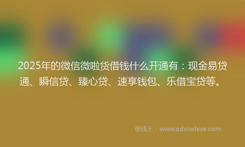 2025年的微信微啦货借钱什么开通有：现金易贷通、瞬信贷、臻心贷、速享钱包、乐借宝贷等。