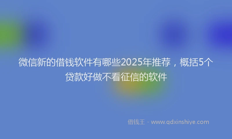 微信新的借钱软件有哪些2025年推荐，概括5个贷款好做不看征信的软件