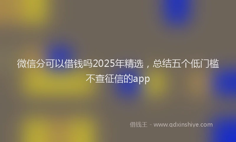 微信分可以借钱吗2025年精选，总结五个低门槛不查征信的app