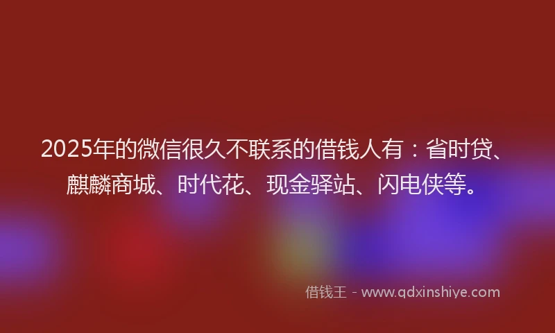 2025年的微信很久不联系的借钱人有：省时贷、麒麟商城、时代花、现金驿站、闪电侠等。