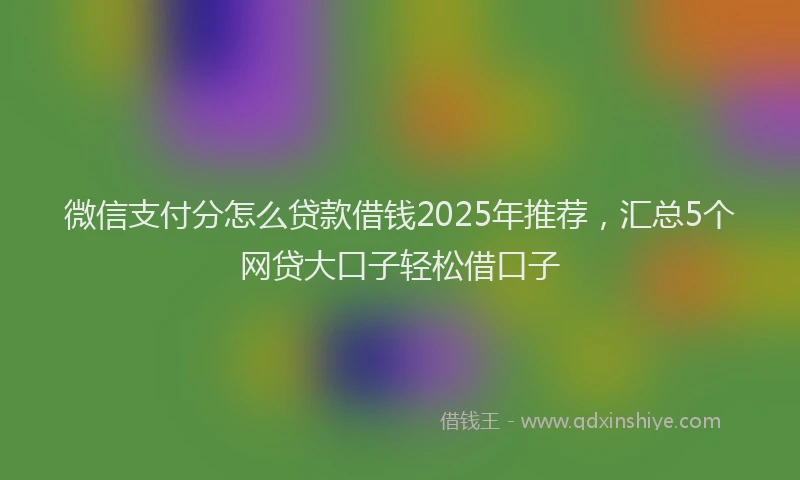 微信支付分怎么贷款借钱2025年推荐，汇总5个网贷大口子轻松借口子
