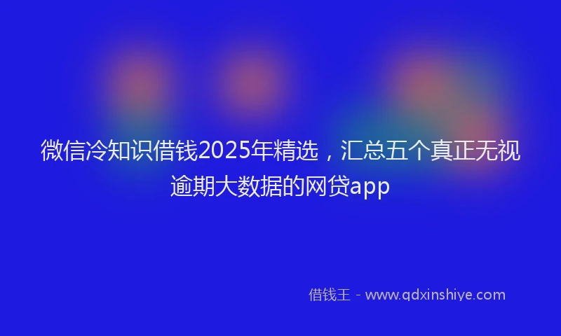 微信冷知识借钱2025年精选，汇总五个真正无视逾期大数据的网贷app