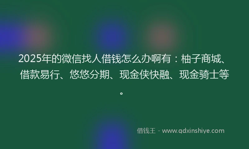 2025年的微信找人借钱怎么办啊有：柚子商城、借款易行、悠悠分期、现金侠快融、现金骑士等。