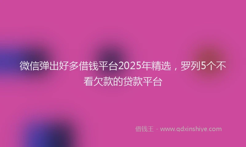 微信弹出好多借钱平台2025年精选，罗列5个不看欠款的贷款平台