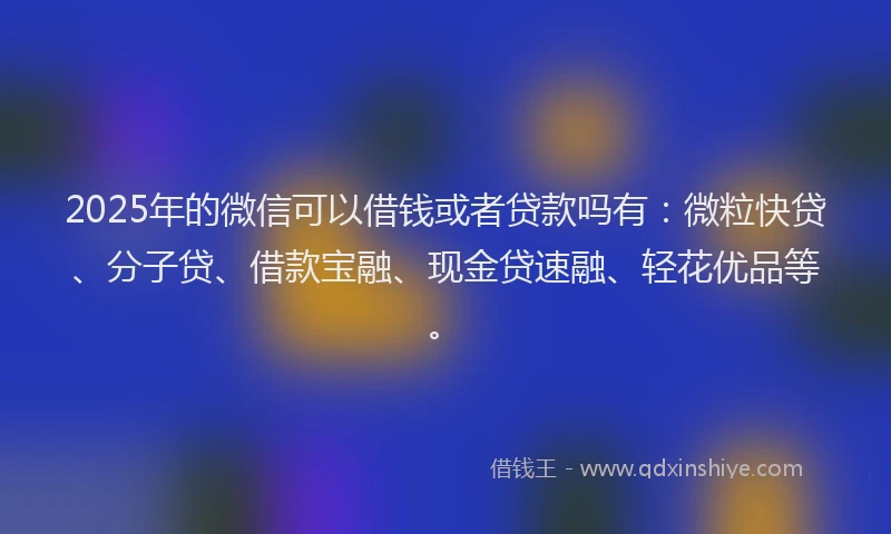 2025年的微信可以借钱或者贷款吗有：微粒快贷、分子贷、借款宝融、现金贷速融、轻花优品等。