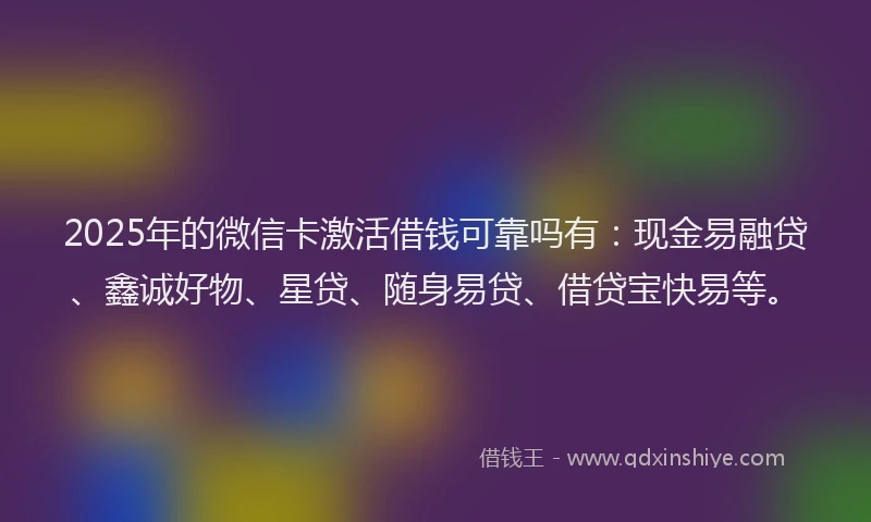 2025年的微信卡激活借钱可靠吗有：现金易融贷、鑫诚好物、星贷、随身易贷、借贷宝快易等。