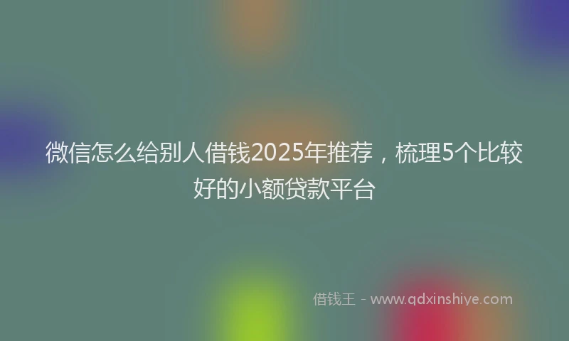 微信怎么给别人借钱2025年推荐，梳理5个比较好的小额贷款平台