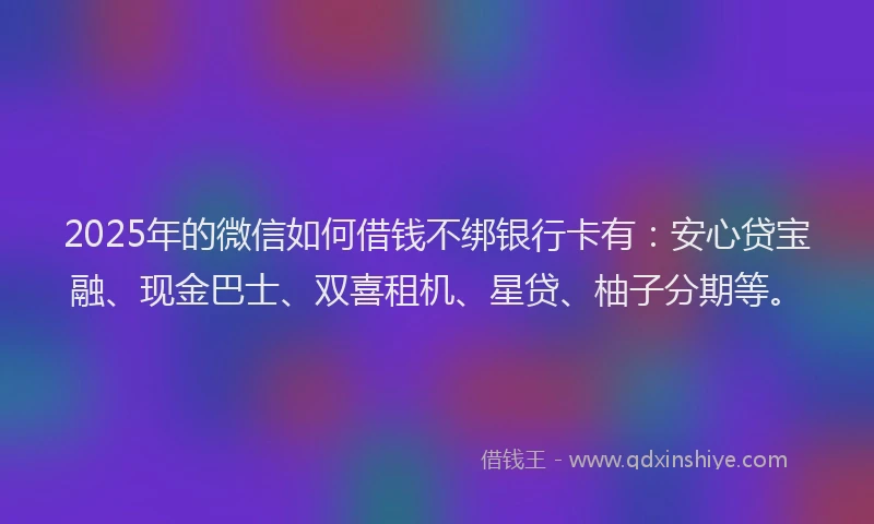 2025年的微信如何借钱不绑银行卡有：安心贷宝融、现金巴士、双喜租机、星贷、柚子分期等。