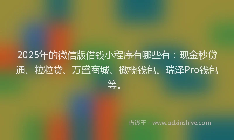 2025年的微信版借钱小程序有哪些有：现金秒贷通、粒粒贷、万盛商城、橄榄钱包、瑞泽Pro钱包等。