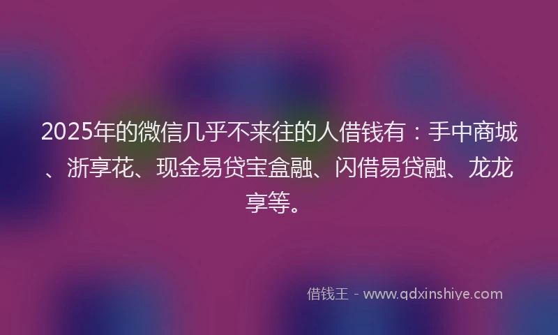 2025年的微信几乎不来往的人借钱有：手中商城、浙享花、现金易贷宝盒融、闪借易贷融、龙龙享等。