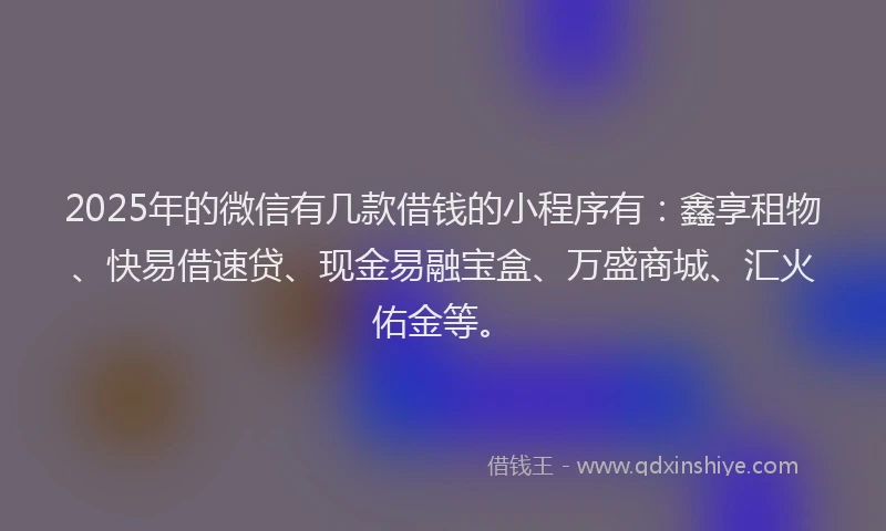2025年的微信有几款借钱的小程序有：鑫享租物、快易借速贷、现金易融宝盒、万盛商城、汇火佑金等。