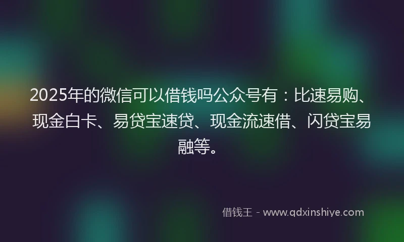 2025年的微信可以借钱吗公众号有：比速易购、现金白卡、易贷宝速贷、现金流速借、闪贷宝易融等。