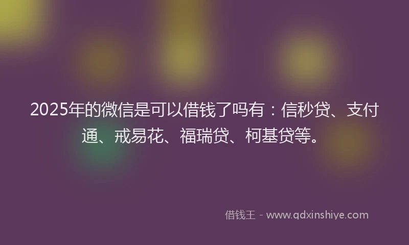 2025年的微信是可以借钱了吗有：信秒贷、支付通、戒易花、福瑞贷、柯基贷等。