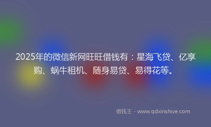 2025年的微信新网旺旺借钱有：星海飞贷、亿享购、蜗牛租机、随身易贷、易得花等。