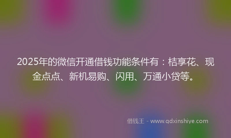 2025年的微信开通借钱功能条件有：桔享花、现金点点、新机易购、闪用、万通小贷等。
