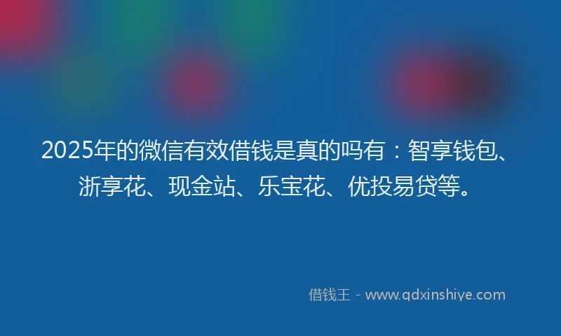 2025年的微信有效借钱是真的吗有：智享钱包、浙享花、现金站、乐宝花、优投易贷等。