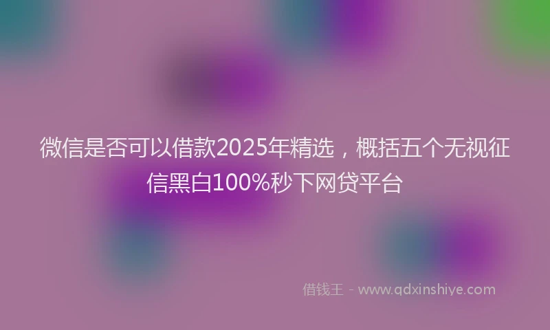 微信是否可以借款2025年精选，概括五个无视征信黑白100%秒下网贷平台