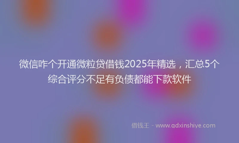 微信咋个开通微粒贷借钱2025年精选，汇总5个综合评分不足有负债都能下款软件