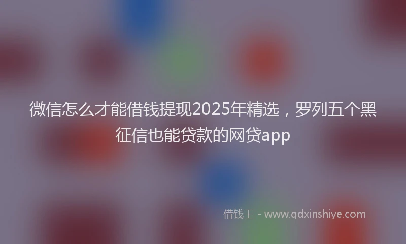 微信怎么才能借钱提现2025年精选，罗列五个黑征信也能贷款的网贷app
