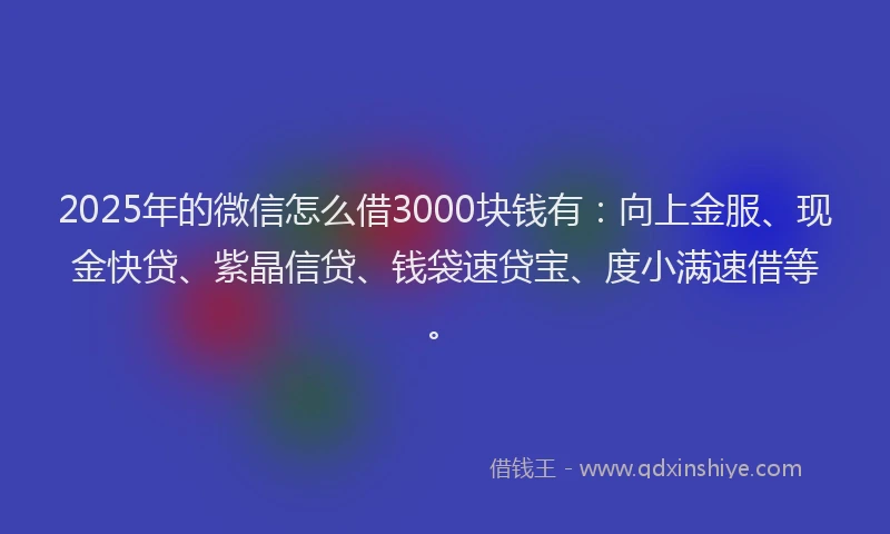 2025年的微信怎么借3000块钱有：向上金服、现金快贷、紫晶信贷、钱袋速贷宝、度小满速借等。