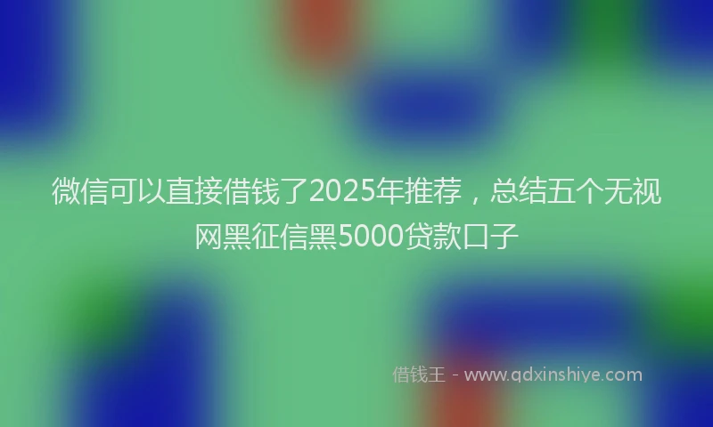 微信可以直接借钱了2025年推荐，总结五个无视网黑征信黑5000贷款口子